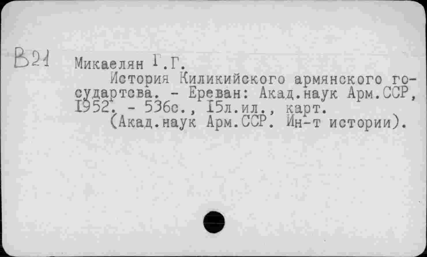 ﻿E>2J
Микаелян 1.Г.
История Киликийского армянского го-судартсва. - Ереван: Акад.наук Арм.ССР, 1952. - 53бс., 15л.ил., карт.
(Акад.наук Арм.СОР. Ин-т истории).